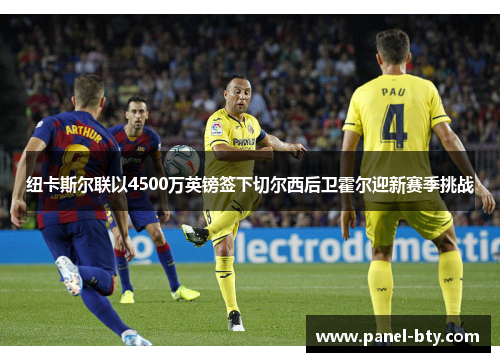 纽卡斯尔联以4500万英镑签下切尔西后卫霍尔迎新赛季挑战