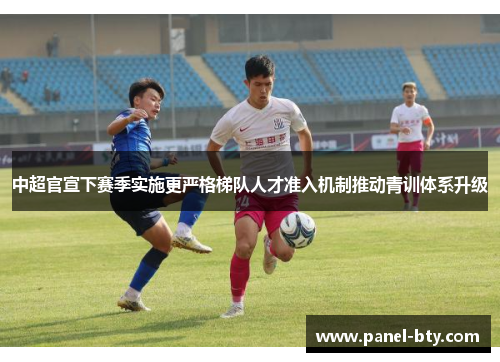 中超官宣下赛季实施更严格梯队人才准入机制推动青训体系升级 中超官宣下赛季实施更严格梯队人才准入机制推动青训体系升级