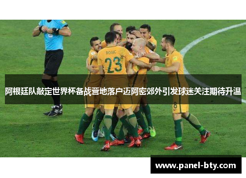 阿根廷队敲定世界杯备战营地落户迈阿密郊外引发球迷关注期待升温