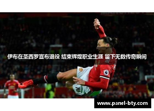 伊布在圣西罗宣布退役 结束辉煌职业生涯 留下无数传奇瞬间 伊布在圣西罗宣布退役 结束辉煌职业生涯 留下无数传奇瞬间