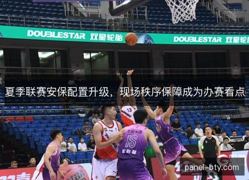 夏季联赛安保配置升级,现场秩序保障成为办赛看点 夏季联赛安保配置升级,现场秩序保障成为办赛看点
